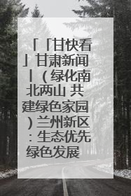 「甘快看」甘肃新闻丨（绿化南北两山 共建绿色家园）兰州新区：生态优先绿色发展 打造生态环保示范区