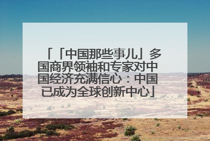 「中国那些事儿」多国商界领袖和专家对中国经济充满信心：中国已成为全球创新中心