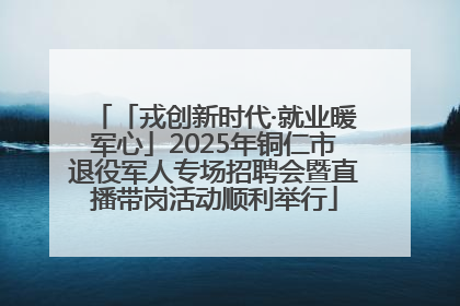 「戎创新时代·就业暖军心」2025年铜仁市退役军人专场招聘会暨直播带岗活动顺利举行