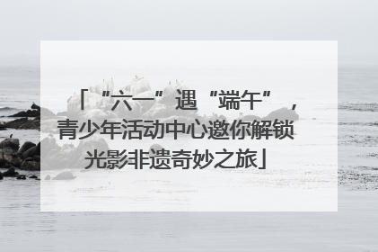 “六一”遇“端午”，青少年活动中心邀你解锁光影非遗奇妙之旅