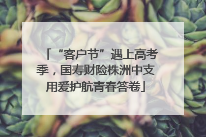 “客户节”遇上高考季，国寿财险株洲中支用爱护航青春答卷