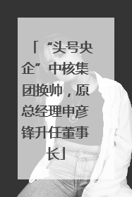 “头号央企”中核集团换帅，原总经理申彦锋升任董事长