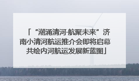 “潮涌清河·航聚未来”济南小清河航运推介会即将启幕 共绘内河航运发展新蓝图