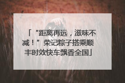 “距离再远，滋味不减！”荣记粽子搭乘顺丰时效快车飘香全国
