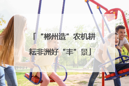“郴州造”农机耕耘非洲好“丰”景