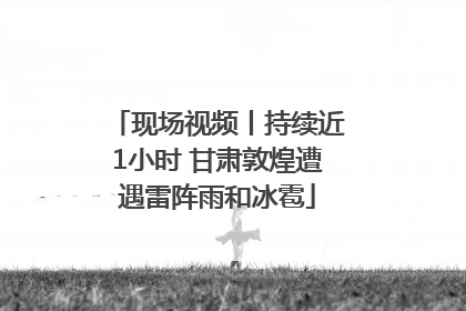 现场视频丨持续近1小时 甘肃敦煌遭遇雷阵雨和冰雹