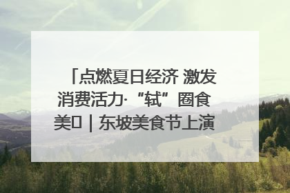 点燃夏日经济 激发消费活力·“轼”圈食美⑪｜东坡美食节上演“文化满汉全席”