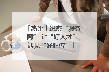 热评丨织密“服务网” 让“好人才”遇见“好职位”