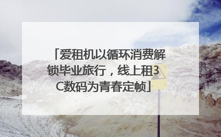 爱租机以循环消费解锁毕业旅行，线上租3C数码为青春定帧