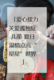 爱心接力关爱孤独症儿童 夏日温情点亮“星星”世界