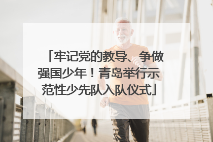 牢记党的教导、争做强国少年！青岛举行示范性少先队入队仪式