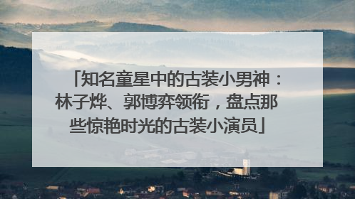 知名童星中的古装小男神：林子烨、郭博弈领衔，盘点那些惊艳时光的古装小演员
