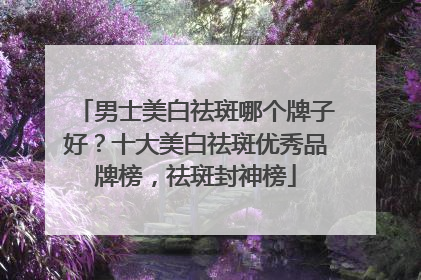 男士美白祛斑哪个牌子好？十大美白祛斑优秀品牌榜，祛斑封神榜