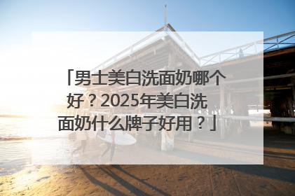 男士美白洗面奶哪个好？2025年美白洗面奶什么牌子好用？