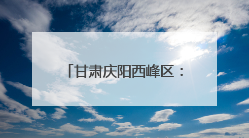 甘肃庆阳西峰区：生态画卷徐徐展 幸福底色日日新