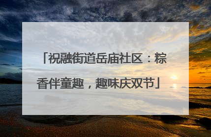 祝融街道岳庙社区：粽香伴童趣，趣味庆双节