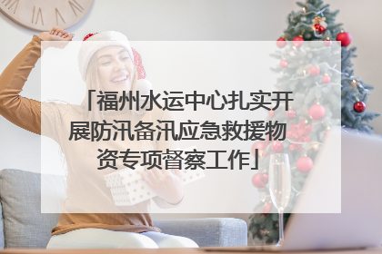 福州水运中心扎实开展防汛备汛应急救援物资专项督察工作