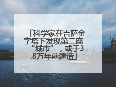 科学家在吉萨金字塔下发现第二座“城市”，或于3.8万年前建造