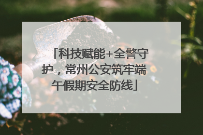 科技赋能+全警守护，常州公安筑牢端午假期安全防线