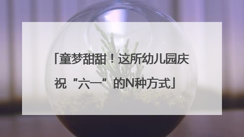 童梦甜甜！这所幼儿园庆祝“六一”的N种方式