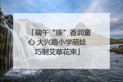 端午“廉”香润童心 大兴路小学萌娃巧制艾草花束