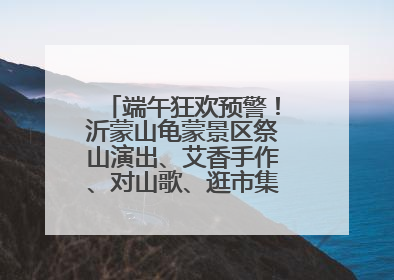 端午狂欢预警！沂蒙山龟蒙景区祭山演出、艾香手作、对山歌、逛市集！速来嗨玩~