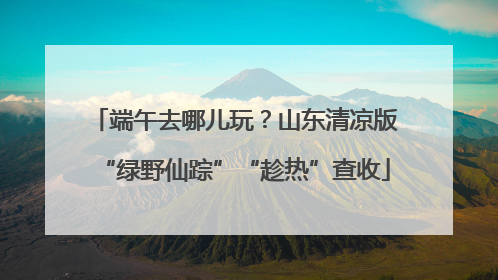 端午去哪儿玩？山东清凉版“绿野仙踪”“趁热”查收