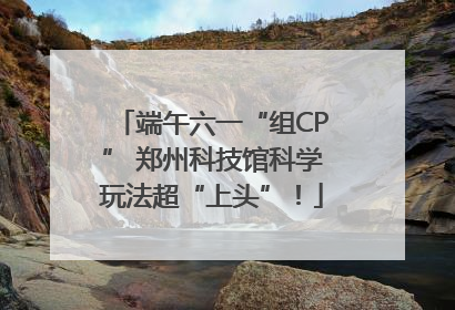 端午六一“组CP” 郑州科技馆科学玩法超“上头”！
