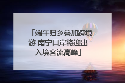 端午归乡叠加跨境游 南宁口岸将迎出入境客流高峰