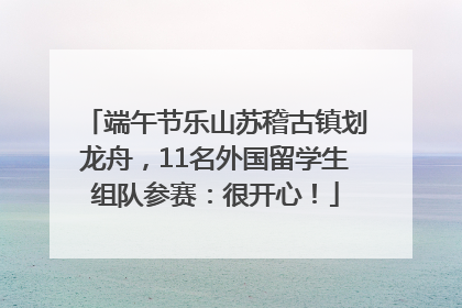 端午节乐山苏稽古镇划龙舟，11名外国留学生组队参赛：很开心！