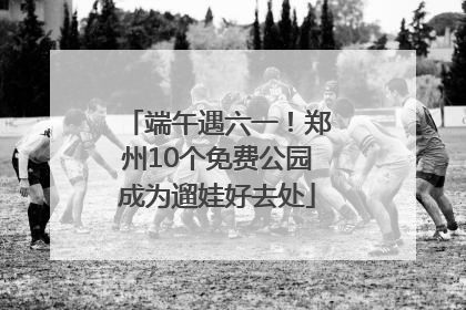 端午遇六一！郑州10个免费公园成为遛娃好去处