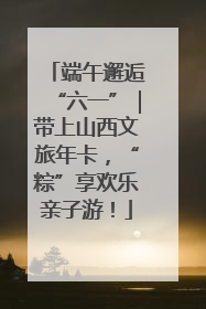 端午邂逅“六一”｜带上山西文旅年卡，“粽”享欢乐亲子游！
