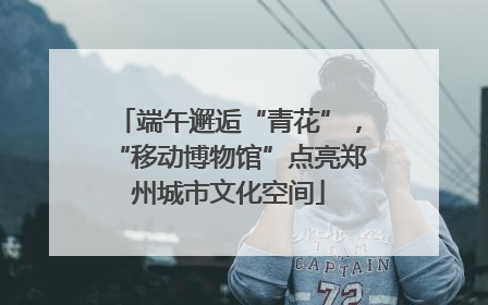 端午邂逅“青花”，“移动博物馆”点亮郑州城市文化空间