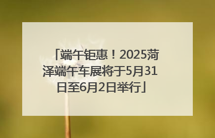端午钜惠！2025菏泽端午车展将于5月31日至6月2日举行