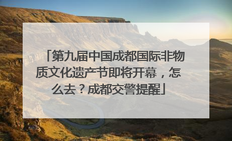 第九届中国成都国际非物质文化遗产节即将开幕，怎么去？成都交警提醒