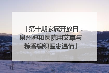 第十期家属开放日：泉州神和医院用艾草与粽香编织医患温情