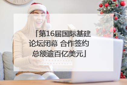 第16届国际基建论坛闭幕 合作签约总额逾百亿美元