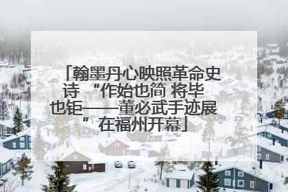 翰墨丹心映照革命史诗 “作始也简 将毕也钜——董必武手迹展”在福州开幕