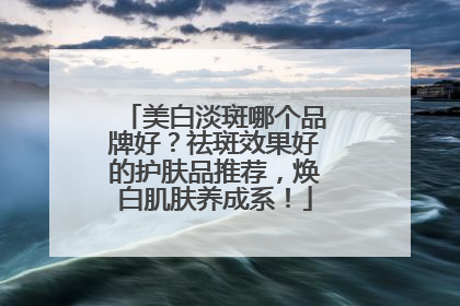 美白淡斑哪个品牌好？祛斑效果好的护肤品推荐，焕白肌肤养成系！