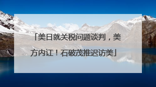 美日就关税问题谈判，美方内讧！石破茂推迟访美