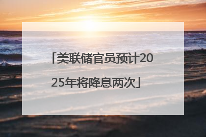 美联储官员预计2025年将降息两次