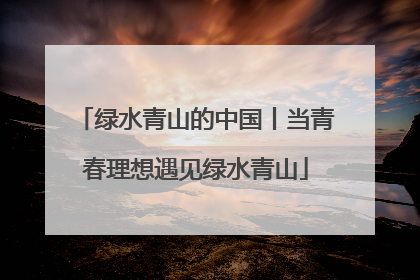绿水青山的中国丨当青春理想遇见绿水青山