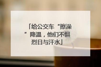 给公交车“擦澡”降温，他们不惧烈日与汗水