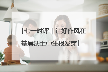 七一时评｜让好作风在基层沃土中生根发芽