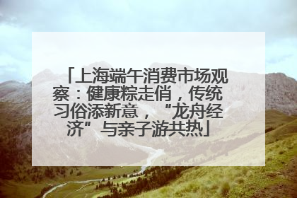 上海端午消费市场观察：健康粽走俏，传统习俗添新意，“龙舟经济”与亲子游共热