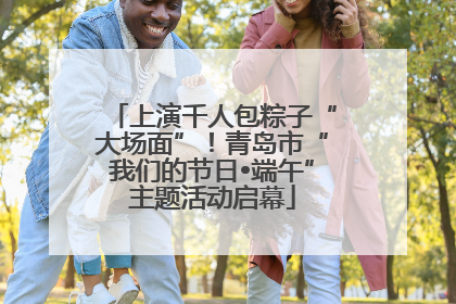 上演千人包粽子“大场面”！青岛市“我们的节日•端午”主题活动启幕