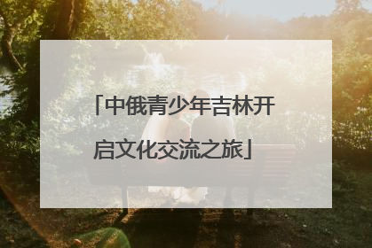 中俄青少年吉林开启文化交流之旅