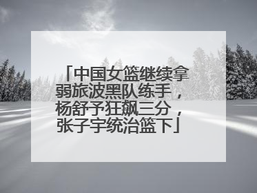 中国女篮继续拿弱旅波黑队练手，杨舒予狂飙三分，张子宇统治篮下