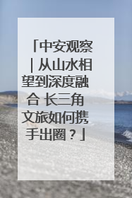 中安观察｜从山水相望到深度融合 长三角文旅如何携手出圈？