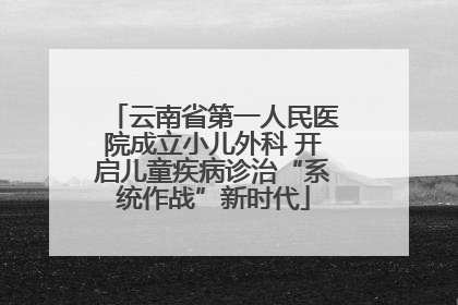 云南省第一人民医院成立小儿外科 开启儿童疾病诊治“系统作战”新时代